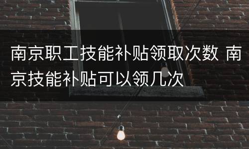 南京职工技能补贴领取次数 南京技能补贴可以领几次