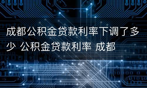 成都公积金贷款利率下调了多少 公积金贷款利率 成都