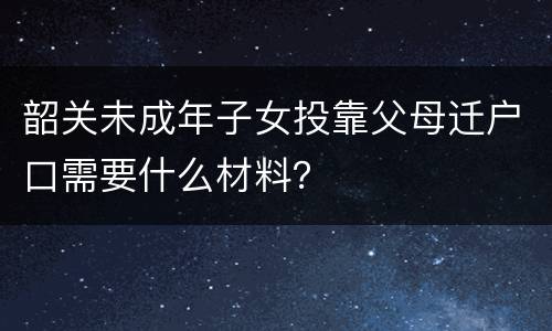 韶关未成年子女投靠父母迁户口需要什么材料？