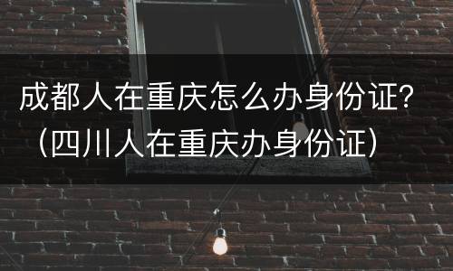 成都人在重庆怎么办身份证？（四川人在重庆办身份证）