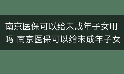 南京医保可以给未成年子女用吗 南京医保可以给未成年子女用吗知乎