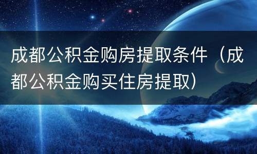 成都公积金购房提取条件（成都公积金购买住房提取）