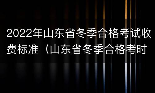 2022年山东省冬季合格考试收费标准（山东省冬季合格考时间2022）