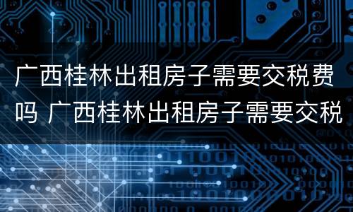 广西桂林出租房子需要交税费吗 广西桂林出租房子需要交税费吗现在