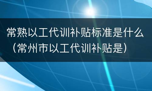 常熟以工代训补贴标准是什么（常州市以工代训补贴是）