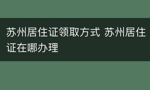 苏州居住证领取方式 苏州居住证在哪办理