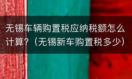 无锡车辆购置税应纳税额怎么计算?（无锡新车购置税多少）