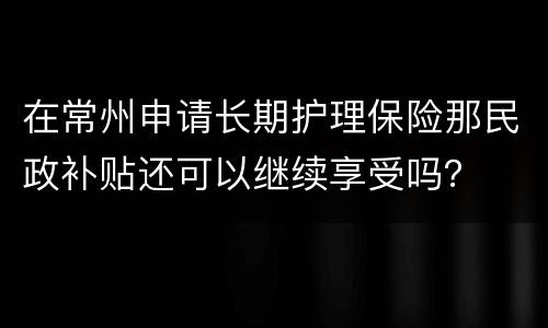 在常州申请长期护理保险那民政补贴还可以继续享受吗？