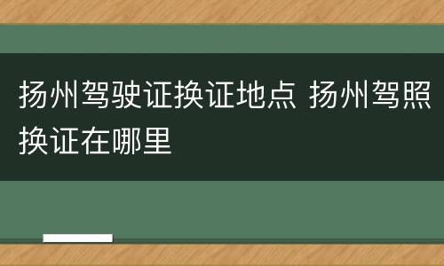 扬州驾驶证换证地点 扬州驾照换证在哪里