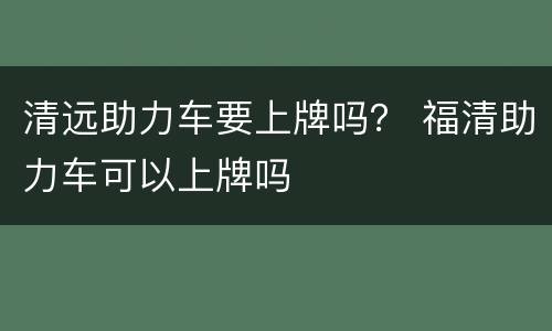 清远助力车要上牌吗？ 福清助力车可以上牌吗
