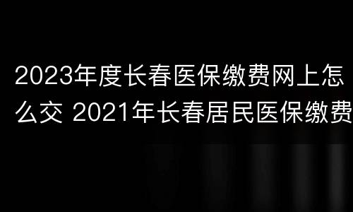2023年度长春医保缴费网上怎么交 2021年长春居民医保缴费时间