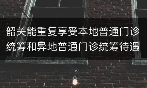 韶关能重复享受本地普通门诊统筹和异地普通门诊统筹待遇吗？