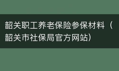 韶关职工养老保险参保材料（韶关市社保局官方网站）
