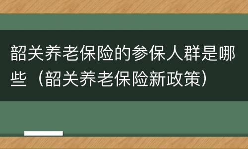 韶关养老保险的参保人群是哪些（韶关养老保险新政策）