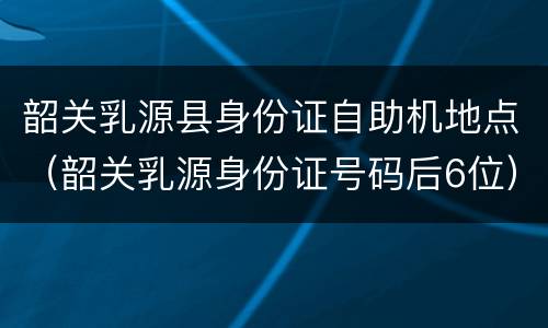 韶关乳源县身份证自助机地点（韶关乳源身份证号码后6位）