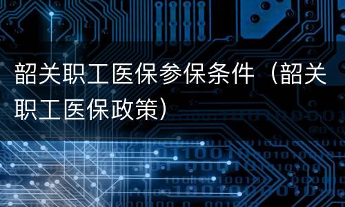 韶关职工医保参保条件（韶关职工医保政策）