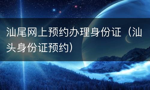 汕尾网上预约办理身份证（汕头身份证预约）