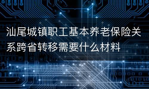 汕尾城镇职工基本养老保险关系跨省转移需要什么材料
