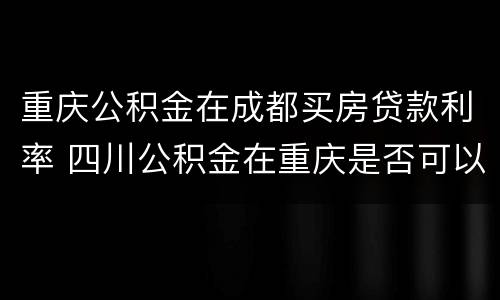 重庆公积金在成都买房贷款利率 四川公积金在重庆是否可以贷款购房
