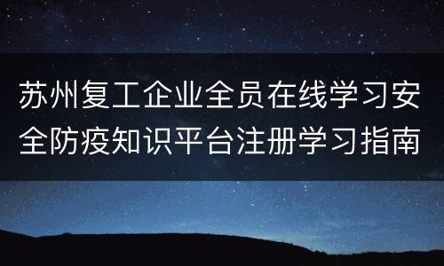 苏州复工企业全员在线学习安全防疫知识平台注册学习指南