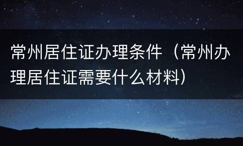 常州居住证办理条件（常州办理居住证需要什么材料）