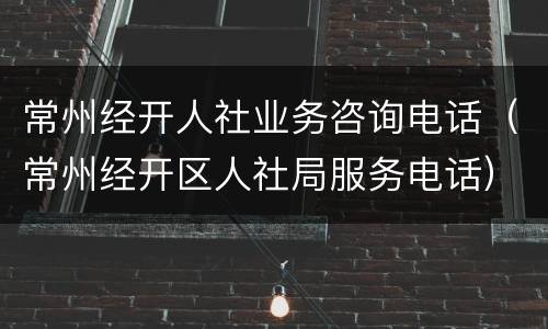 常州经开人社业务咨询电话（常州经开区人社局服务电话）