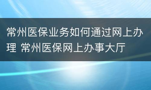常州医保业务如何通过网上办理 常州医保网上办事大厅
