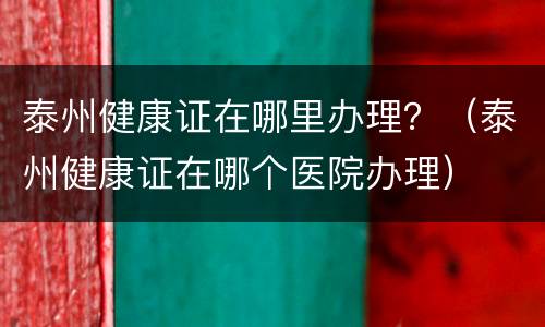 泰州健康证在哪里办理？（泰州健康证在哪个医院办理）