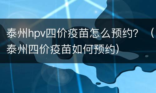 泰州hpv四价疫苗怎么预约？（泰州四价疫苗如何预约）