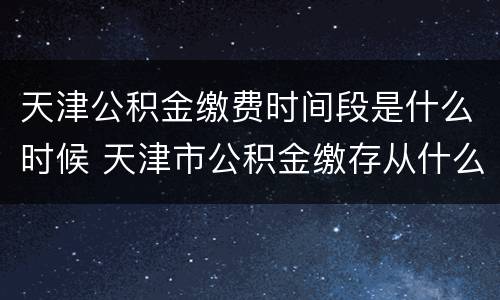 天津公积金缴费时间段是什么时候 天津市公积金缴存从什么时间开始
