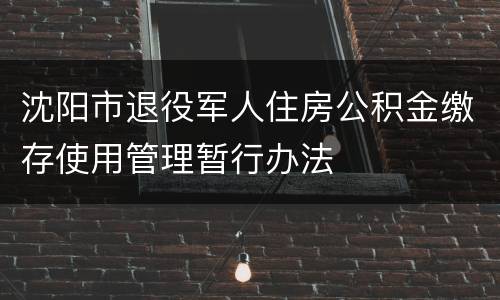 沈阳市退役军人住房公积金缴存使用管理暂行办法