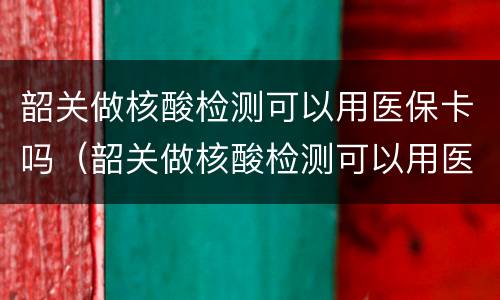 韶关做核酸检测可以用医保卡吗（韶关做核酸检测可以用医保卡吗现在）
