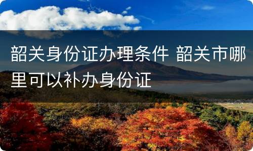韶关身份证办理条件 韶关市哪里可以补办身份证