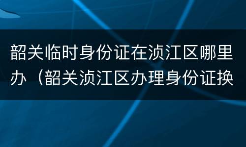 韶关临时身份证在浈江区哪里办（韶关浈江区办理身份证换领）