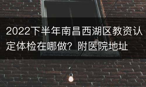 2022下半年南昌西湖区教资认定体检在哪做？附医院地址