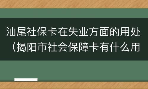 汕尾社保卡在失业方面的用处（揭阳市社会保障卡有什么用处）