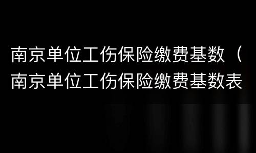 南京单位工伤保险缴费基数（南京单位工伤保险缴费基数表）