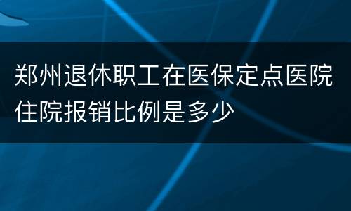郑州退休职工在医保定点医院住院报销比例是多少