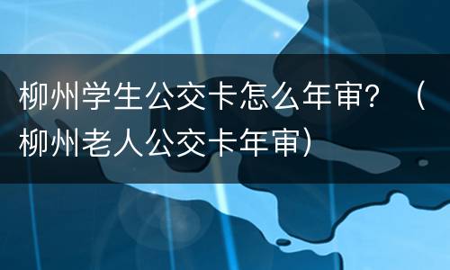 柳州学生公交卡怎么年审？（柳州老人公交卡年审）
