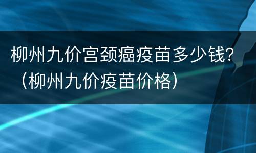 柳州九价宫颈癌疫苗多少钱？（柳州九价疫苗价格）
