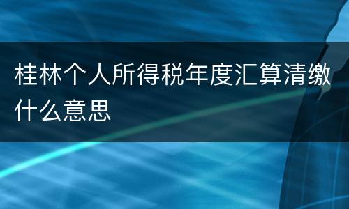 桂林个人所得税年度汇算清缴什么意思