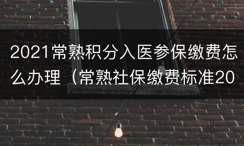 2021常熟积分入医参保缴费怎么办理（常熟社保缴费标准2021）