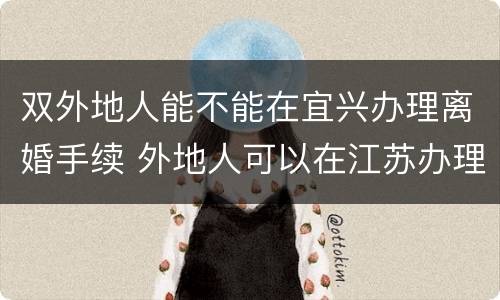双外地人能不能在宜兴办理离婚手续 外地人可以在江苏办理离婚手续吗