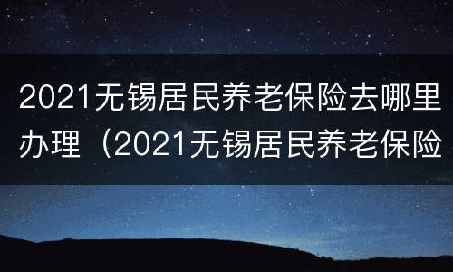 2021无锡居民养老保险去哪里办理（2021无锡居民养老保险去哪里办理手续）