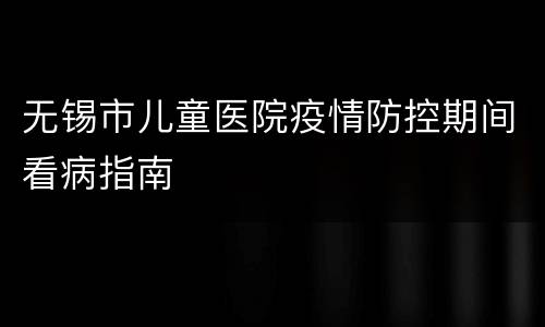 无锡市儿童医院疫情防控期间看病指南