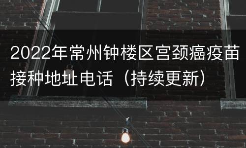 2022年常州钟楼区宫颈癌疫苗接种地址电话（持续更新）