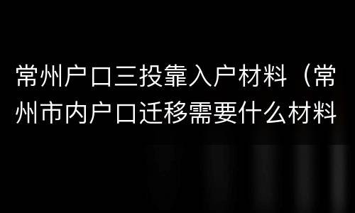 常州户口三投靠入户材料（常州市内户口迁移需要什么材料）