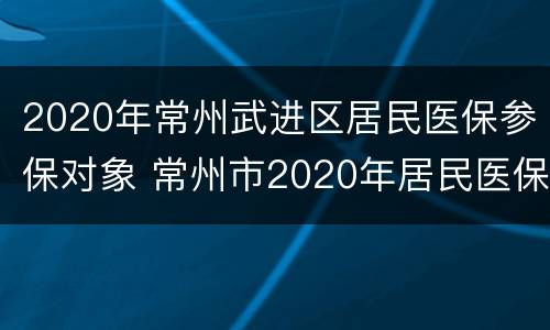 2020年常州武进区居民医保参保对象 常州市2020年居民医保
