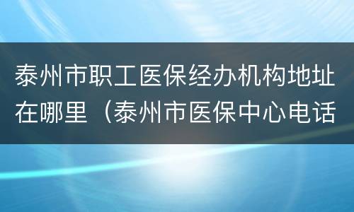 泰州市职工医保经办机构地址在哪里（泰州市医保中心电话号码）