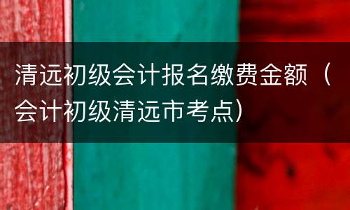 清远初级会计报名缴费金额（会计初级清远市考点）
